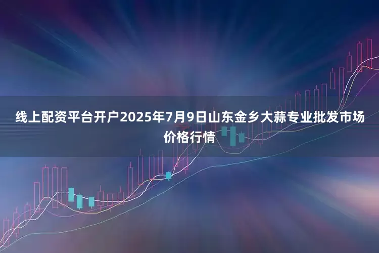 线上配资平台开户2025年7月9日山东金乡大蒜专业批发市场价格行情