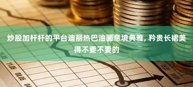 炒股加杆杆的平台迪丽热巴油画意境典雅, 矜贵长裙美得不要不要的