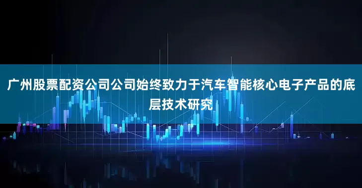 广州股票配资公司公司始终致力于汽车智能核心电子产品的底层技术研究