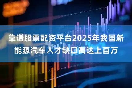 靠谱股票配资平台2025年我国新能源汽车人才缺口高达上百万